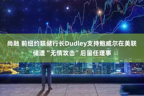 尚融 前纽约联储行长Dudley支持鲍威尔在美联储遭“无情攻击”后留任理事